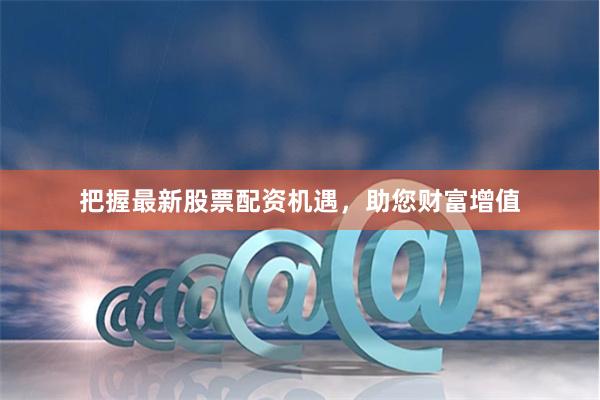 把握最新股票配资机遇，助您财富增值