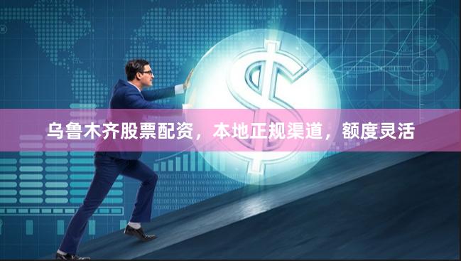 乌鲁木齐股票配资，本地正规渠道，额度灵活